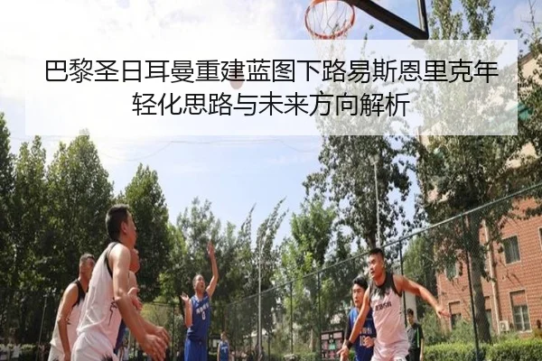 巴黎圣日耳曼重建蓝图下路易斯恩里克年轻化思路与未来方向解析