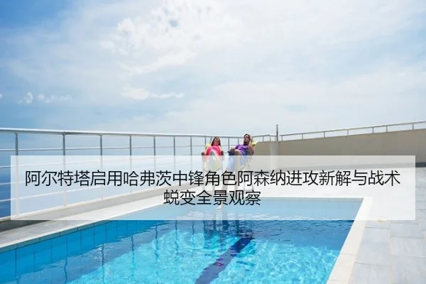阿尔特塔启用哈弗茨中锋角色阿森纳进攻新解与战术蜕变全景观察