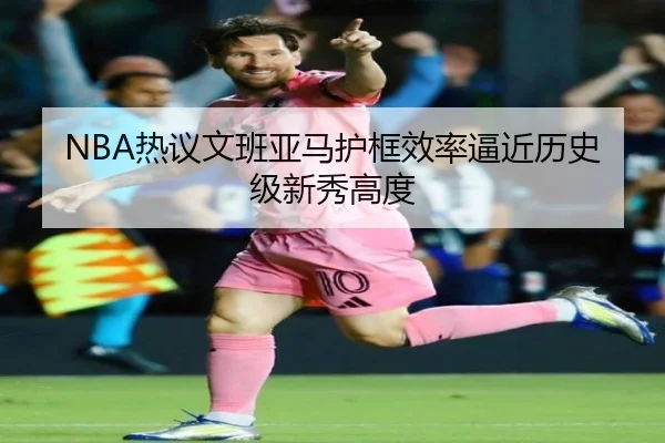 NBA热议文班亚马护框效率逼近历史级新秀高度