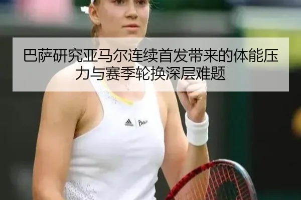 巴萨研究亚马尔连续首发带来的体能压力与赛季轮换深层难题