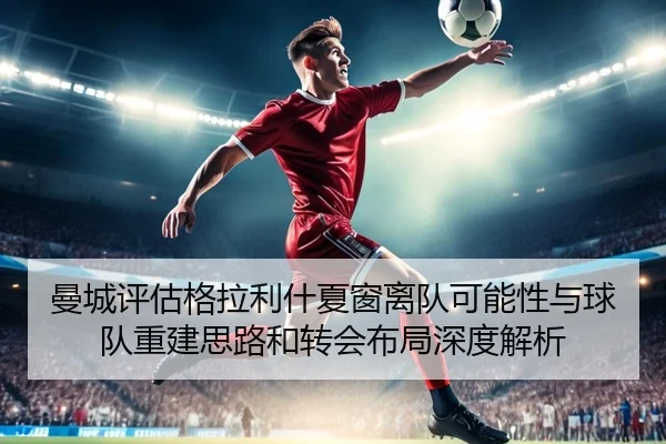 曼城评估格拉利什夏窗离队可能性与球队重建思路和转会布局深度解析
