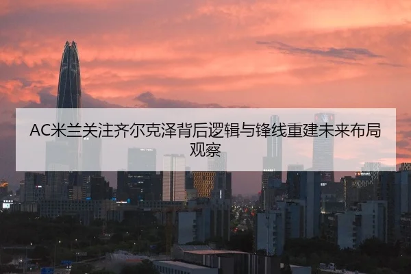 AC米兰关注齐尔克泽背后逻辑与锋线重建未来布局观察
