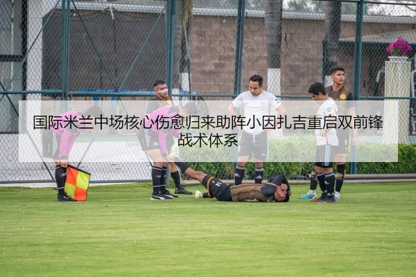 国际米兰中场核心伤愈归来助阵小因扎吉重启双前锋战术体系
