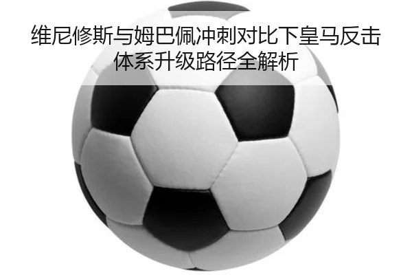维尼修斯与姆巴佩冲刺对比下皇马反击体系升级路径全解析